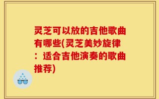 灵芝可以放的吉他歌曲有哪些(灵芝美妙旋律：适合吉他演奏的歌曲推荐)