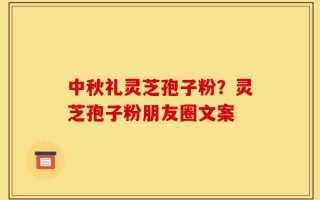 中秋礼灵芝孢子粉？灵芝孢子粉朋友圈文案