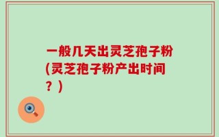 一般几天出灵芝孢子粉(灵芝孢子粉产出时间？)