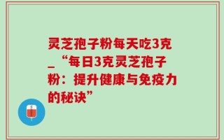 灵芝孢子粉每天吃3克_“每日3克灵芝孢子粉：提升健康与免疫力的秘诀”