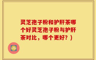 灵芝孢子粉和护肝茶哪个好灵芝孢子粉与护肝茶对比，哪个更好？)