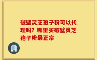 破壁灵芝孢子粉可以代理吗？哪里买破壁灵芝孢子粉最正宗