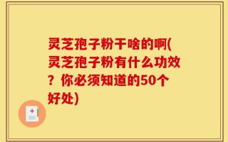 灵芝孢子粉干啥的啊(灵芝孢子粉有什么功效？你必须知道的50个好处)