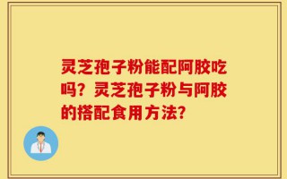 灵芝孢子粉能配阿胶吃吗？灵芝孢子粉与阿胶的搭配食用方法？