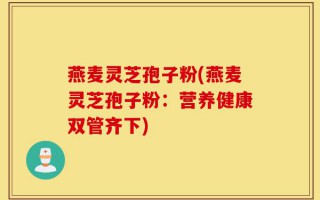 燕麦灵芝孢子粉(燕麦灵芝孢子粉：营养健康双管齐下)