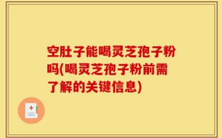空肚子能喝灵芝孢子粉吗(喝灵芝孢子粉前需了解的关键信息)