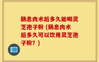 肠息肉术后多久能喝灵芝孢子粉 (肠息肉术后多久可以饮用灵芝孢子粉？)