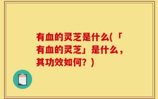 有血的灵芝是什么(「有血的灵芝」是什么，其功效如何？)