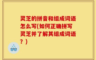 灵芝的拼音和组成词语怎么写(如何正确拼写灵芝并了解其组成词语？)