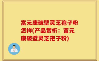 富元康破壁灵芝孢子粉怎样(产品赏析：富元康破壁灵芝孢子粉)