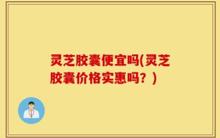 灵芝胶囊便宜吗(灵芝胶囊价格实惠吗？)