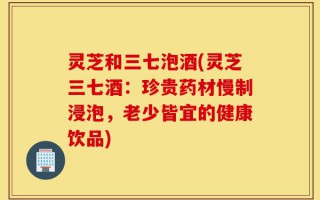 灵芝和三七泡酒(灵芝三七酒：珍贵药材慢制浸泡，老少皆宜的健康饮品)
