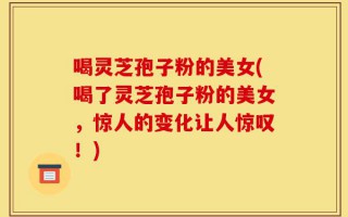 喝灵芝孢子粉的美女(喝了灵芝孢子粉的美女，惊人的变化让人惊叹！)