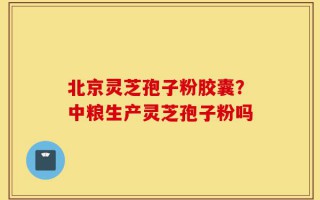 北京灵芝孢子粉胶囊？中粮生产灵芝孢子粉吗