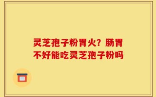 灵芝孢子粉胃火？肠胃不好能吃灵芝孢子粉吗