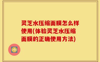 灵芝水压缩面膜怎么样使用(体验灵芝水压缩面膜的正确使用方法)