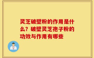 灵芝破壁粉的作用是什么？破壁灵芝孢子粉的功效与作用有哪些