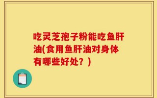 吃灵芝孢子粉能吃鱼肝油(食用鱼肝油对身体有哪些好处？)