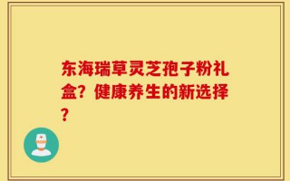东海瑞草灵芝孢子粉礼盒？健康养生的新选择？