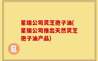 星瑞公司灵芝孢子油(星瑞公司推出天然灵芝孢子油产品)