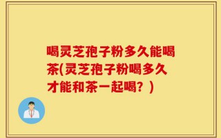 喝灵芝孢子粉多久能喝茶(灵芝孢子粉喝多久才能和茶一起喝？)