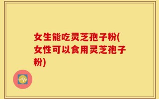 女生能吃灵芝孢子粉(女性可以食用灵芝孢子粉)