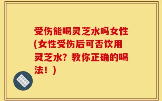 受伤能喝灵芝水吗女性(女性受伤后可否饮用灵芝水？教你正确的喝法！)
