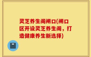 灵芝养生阁闸口(闸口区开设灵芝养生阁，打造健康养生新选择)