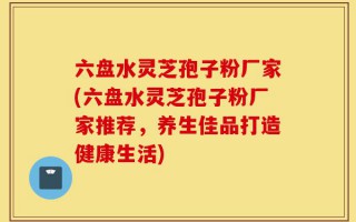 六盘水灵芝孢子粉厂家(六盘水灵芝孢子粉厂家推荐，养生佳品打造健康生活)