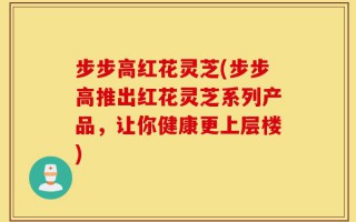 步步高红花灵芝(步步高推出红花灵芝系列产品，让你健康更上层楼)