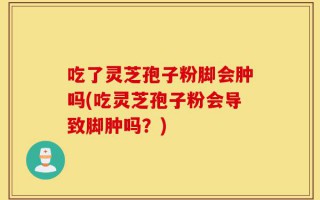 吃了灵芝孢子粉脚会肿吗(吃灵芝孢子粉会导致脚肿吗？)