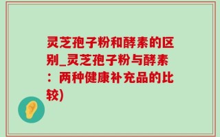 灵芝孢子粉和酵素的区别_灵芝孢子粉与酵素：两种健康补充品的比较)