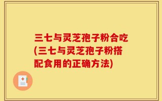 三七与灵芝孢子粉合吃(三七与灵芝孢子粉搭配食用的正确方法)