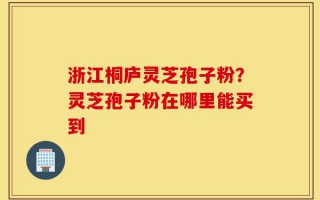 浙江桐庐灵芝孢子粉？灵芝孢子粉在哪里能买到