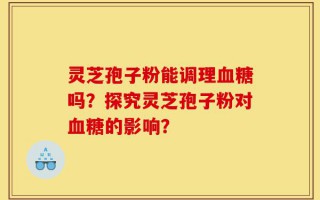 灵芝孢子粉能调理血糖吗？探究灵芝孢子粉对血糖的影响？
