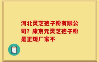 河北灵芝孢子粉有限公司？康京元灵芝孢子粉是正规厂家不