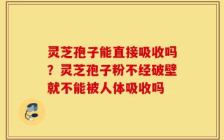 灵芝孢子能直接吸收吗？灵芝孢子粉不经破壁就不能被人体吸收吗