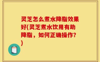 灵芝怎么煮水降脂效果好(灵芝煮水饮用有助降脂，如何正确操作？)