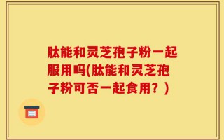 肽能和灵芝孢子粉一起服用吗(肽能和灵芝孢子粉可否一起食用？)