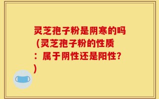 灵芝孢子粉是阴寒的吗 (灵芝孢子粉的性质：属于阴性还是阳性？)