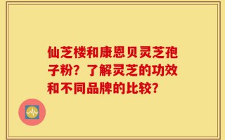 仙芝楼和康恩贝灵芝孢子粉？了解灵芝的功效和不同品牌的比较？