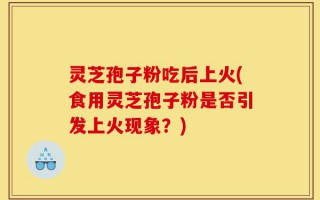 灵芝孢子粉吃后上火(食用灵芝孢子粉是否引发上火现象？)