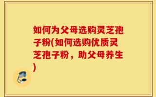 如何为父母选购灵芝孢子粉(如何选购优质灵芝孢子粉，助父母养生)