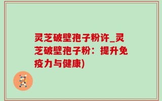 灵芝破壁孢子粉许_灵芝破壁孢子粉：提升免疫力与健康)