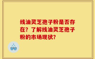 线油灵芝孢子粉是否存在？了解线油灵芝孢子粉的市场现状？