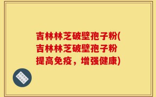 吉林林芝破壁孢子粉(吉林林芝破壁孢子粉 提高免疫，增强健康)