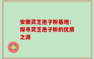 安徽灵芝孢子粉基地：探寻灵芝孢子粉的优质之源