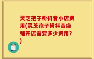 灵芝孢子粉抖音小店费用(灵芝孢子粉抖音店铺开店需要多少费用？)