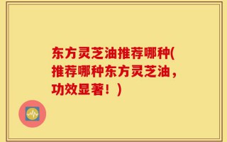 东方灵芝油推荐哪种(推荐哪种东方灵芝油，功效显著！)