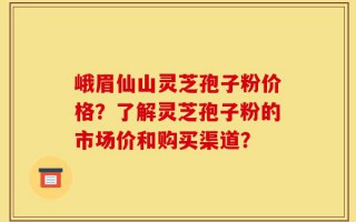 峨眉仙山灵芝孢子粉价格？了解灵芝孢子粉的市场价和购买渠道？